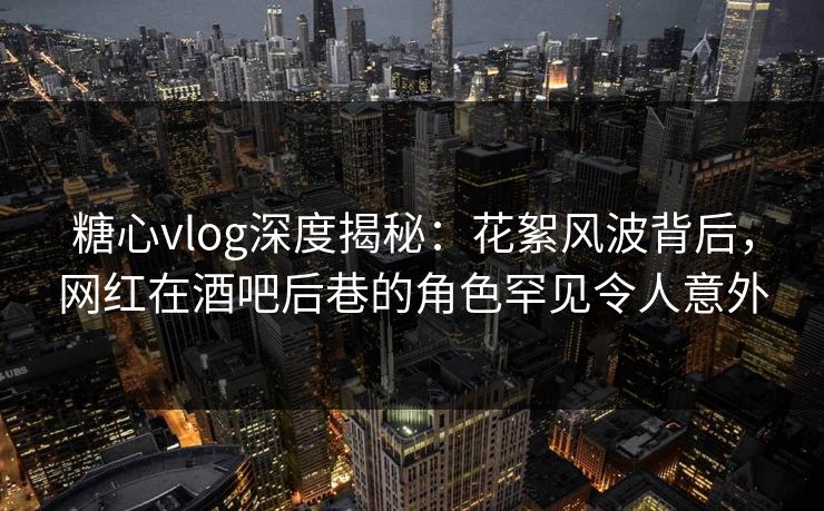 糖心vlog深度揭秘：花絮风波背后，网红在酒吧后巷的角色罕见令人意外