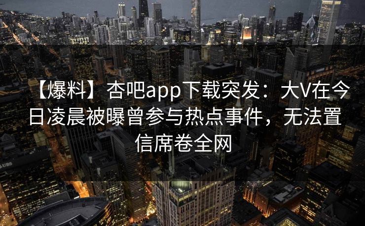 【爆料】杏吧app下载突发：大V在今日凌晨被曝曾参与热点事件，无法置信席卷全网