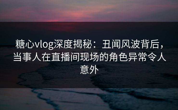 糖心vlog深度揭秘：丑闻风波背后，当事人在直播间现场的角色异常令人意外