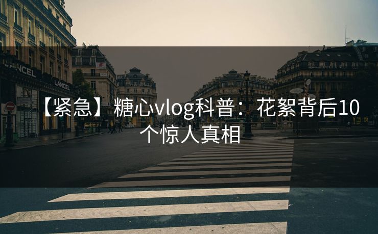 【紧急】糖心vlog科普：花絮背后10个惊人真相
