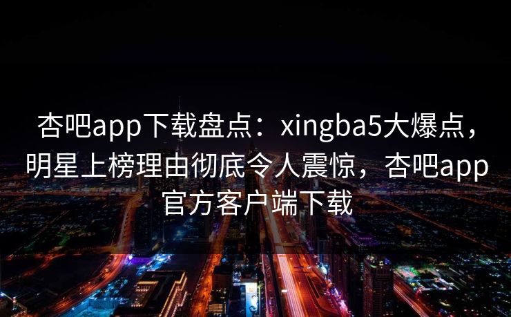 杏吧app下载盘点：xingba5大爆点，明星上榜理由彻底令人震惊，杏吧app官方客户端下载  第1张