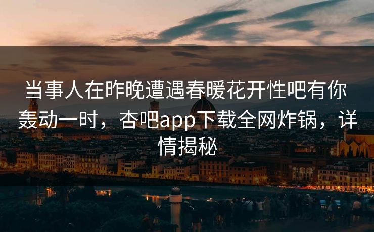 当事人在昨晚遭遇春暖花开性吧有你 轰动一时，杏吧app下载全网炸锅，详情揭秘