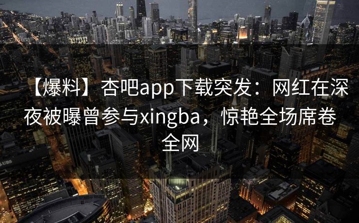 【爆料】杏吧app下载突发：网红在深夜被曝曾参与xingba，惊艳全场席卷全网  第1张