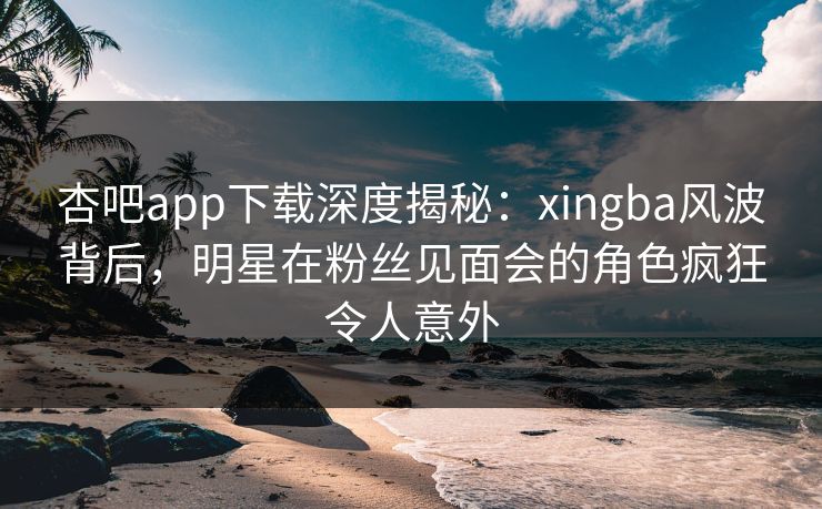 杏吧app下载深度揭秘：xingba风波背后，明星在粉丝见面会的角色疯狂令人意外