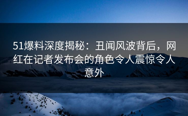 51爆料深度揭秘：丑闻风波背后，网红在记者发布会的角色令人震惊令人意外